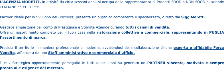 
L’AGENZIA MORETTI, in attività da circa sessant'anni, si occupa della rappresentanza di Prodotti FOOD e NON-FOOD di aziende ITALIANE ed EUROPEE.

Partner ideale per lo Sviluppo del Business, presenta un organico competente e specializzato, diretto dai Sigg.Moretti.

Gestisce ampie zone per conto di Prestigiose e Stimate Aziende curando tutti i canali di vendita.
Offre un assortimento completo per il fuori casa nella ristorazione collettiva e commerciale, rappresentando in PUGLIA l’assortimento di marca.

Presidia il territorio in maniera professionale e moderna, avvalendosi della collaborazione di una esperta e affidabile Forza Vendite, affiancata da uno Staff amministrativo e commerciale d’ufficio.

Il mix Strategico opportunamente perseguito in tutti questi anni ha generato un PARTNER vincente, motivato e sempre pronto alle esigenze del mercato.






