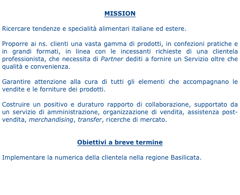 
MISSION

Ricercare tendenze e specialità alimentari italiane ed estere.

Proporre ai ns. clienti una vasta gamma di prodotti, in confezioni pratiche e in grandi formati, in linea con le incessanti richieste di una clientela professionista, che necessita di Partner dediti a fornire un Servizio oltre che qualità e convenienza.

Garantire attenzione alla cura di tutti gli elementi che accompagnano le vendite e le forniture dei prodotti.

Costruire un positivo e duraturo rapporto di collaborazione, supportato da un servizio di amministrazione, organizzazione di vendita, assistenza post-vendita, merchandising, transfer, ricerche di mercato.  


Obiettivi a breve termine

Implementare la numerica della clientela nella regione Basilicata.
