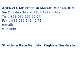 
AGENZIA MORETTI di Moretti Michele & C. Via Omodeo 34 - 70125 BARI - ITALY Tel.: +39 080 557 55 67 Fax.: +39 080 542 40 75 
e-mail: info@agenziamoretti.com
web site: www.agenziamoretti.com



Struttura Rete Vendita: Puglia e Basilicata