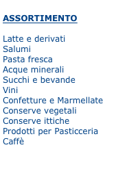 
ASSORTIMENTO

Latte e derivati
Salumi
Pasta fresca
Acque minerali
Succhi e bevande
Vini
Confetture e Marmellate 
Conserve vegetali 
Conserve ittiche 
Prodotti per Pasticceria
Caffè











Obiettivi a breve termine:

Implementare la numerica della clientela nella regione Basilicata.


